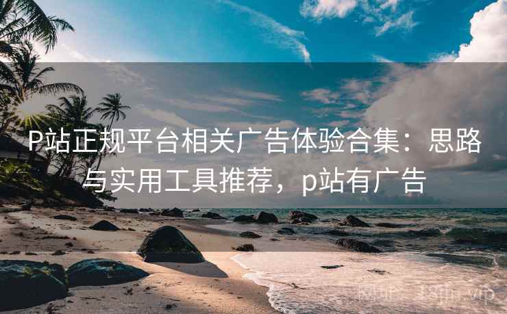 P站正规平台相关广告体验合集:思路与实用工具推荐,p站有广告 P站正规平台相关广告体验合集:思路与实用工具推荐,p站有广告
