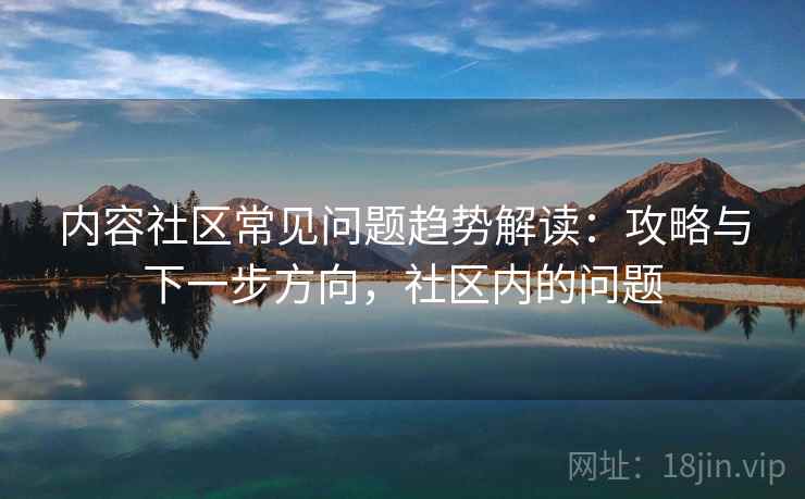 内容社区常见问题趋势解读：攻略与下一步方向，社区内的问题