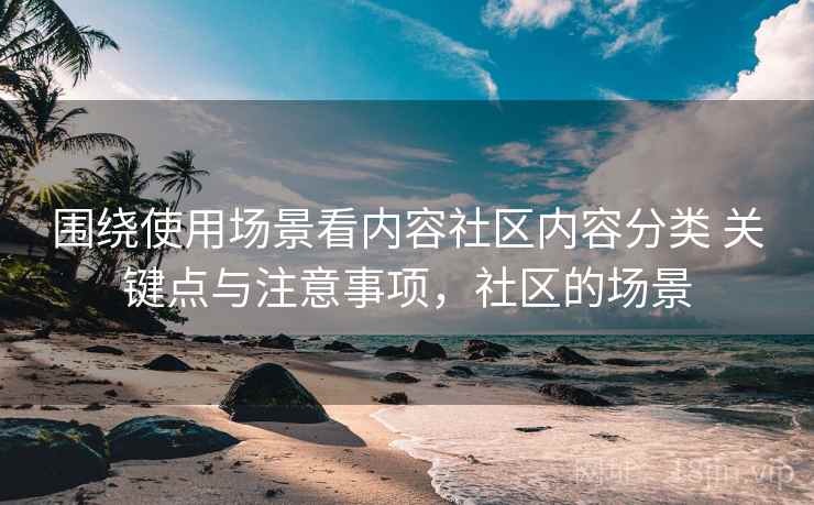 围绕使用场景看内容社区内容分类 关键点与注意事项,社区的场景 围绕使用场景看内容社区内容分类 关键点与注意事项,社区的场景