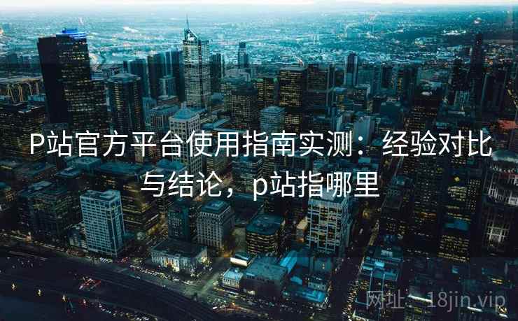 P站官方平台使用指南实测：经验对比与结论，p站指哪里