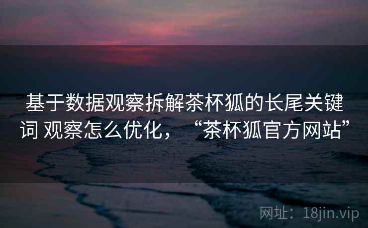 基于数据观察拆解茶杯狐的长尾关键词 观察怎么优化,“茶杯狐官方网站” 基于数据观察拆解茶杯狐的长尾关键词 观察怎么优化,“茶杯狐官方网站”