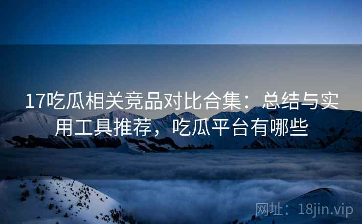 17吃瓜相关竞品对比合集:总结与实用工具推荐,吃瓜平台有哪些 17吃瓜相关竞品对比合集:总结与实用工具推荐,吃瓜平台有哪些