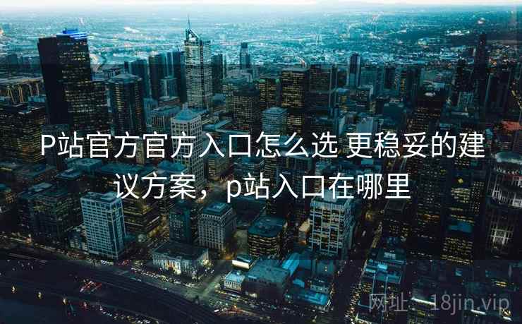 P站官方官方入口怎么选 更稳妥的建议方案,p站入口在哪里 P站官方官方入口怎么选 更稳妥的建议方案,p站入口在哪里