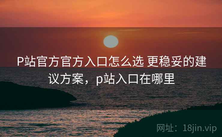 P站官方官方入口怎么选 更稳妥的建议方案,p站入口在哪里 P站官方官方入口怎么选 更稳妥的建议方案,p站入口在哪里
