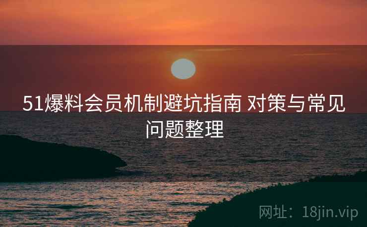 51爆料会员机制避坑指南 对策与常见问题整理 51爆料会员机制避坑指南 对策与常见问题整理