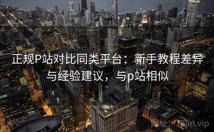 正规P站对比同类平台：新手教程差异与经验建议，与p站相似