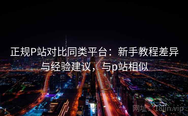 正规P站对比同类平台:新手教程差异与经验建议,与p站相似 正规P站对比同类平台:新手教程差异与经验建议,与p站相似