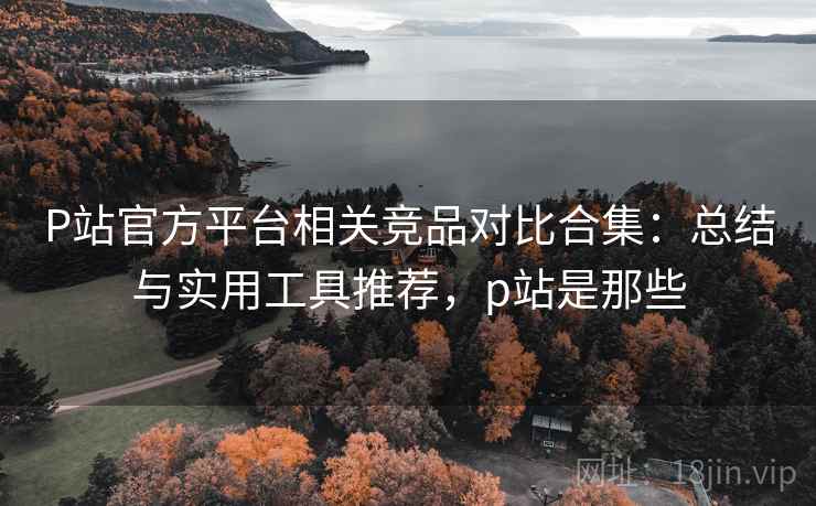 P站官方平台相关竞品对比合集:总结与实用工具推荐,p站是那些 P站官方平台相关竞品对比合集:总结与实用工具推荐,p站是那些