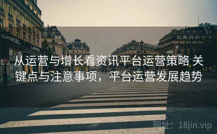 从运营与增长看资讯平台运营策略 关键点与注意事项,平台运营发展趋势 从运营与增长看资讯平台运营策略 关键点与注意事项,平台运营发展趋势