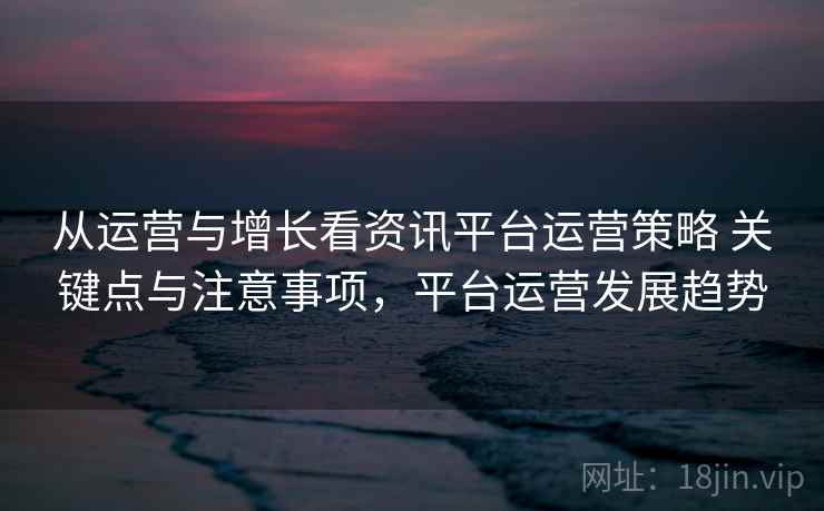 从运营与增长看资讯平台运营策略 关键点与注意事项，平台运营发展趋势