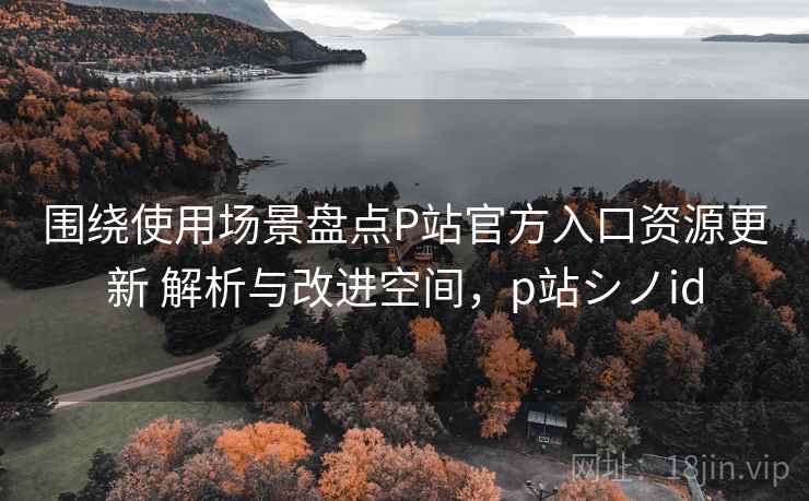 围绕使用场景盘点P站官方入口资源更新 解析与改进空间,p站シノid 围绕使用场景盘点P站官方入口资源更新 解析与改进空间,p站シノid
