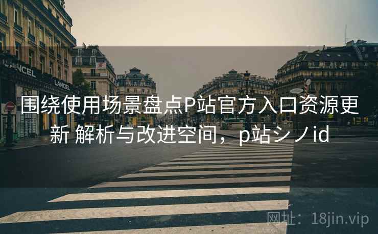 围绕使用场景盘点P站官方入口资源更新 解析与改进空间,p站シノid 围绕使用场景盘点P站官方入口资源更新 解析与改进空间,p站シノid
