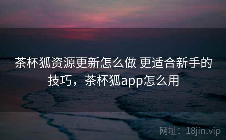 茶杯狐资源更新怎么做 更适合新手的技巧,茶杯狐app怎么用 茶杯狐资源更新怎么做 更适合新手的技巧,茶杯狐app怎么用