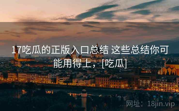 17吃瓜的正版入口总结 这些总结你可能用得上，[吃瓜]
