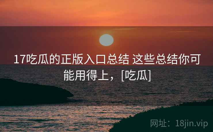 17吃瓜的正版入口总结 这些总结你可能用得上，[吃瓜]