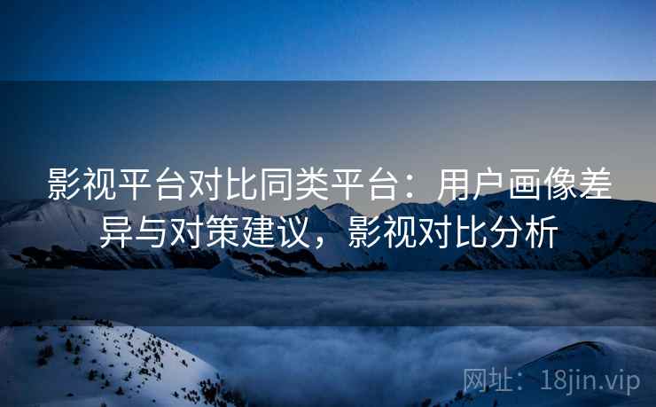 影视平台对比同类平台:用户画像差异与对策建议,影视对比分析 影视平台对比同类平台:用户画像差异与对策建议,影视对比分析