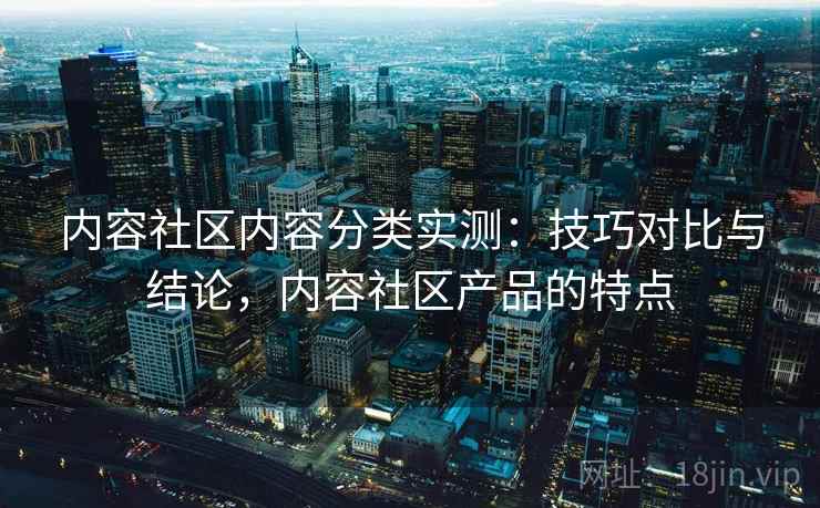 内容社区内容分类实测:技巧对比与结论,内容社区产品的特点 内容社区内容分类实测:技巧对比与结论,内容社区产品的特点