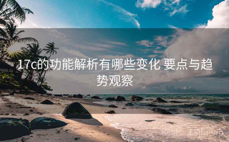 17c的功能解析有哪些变化 要点与趋势观察