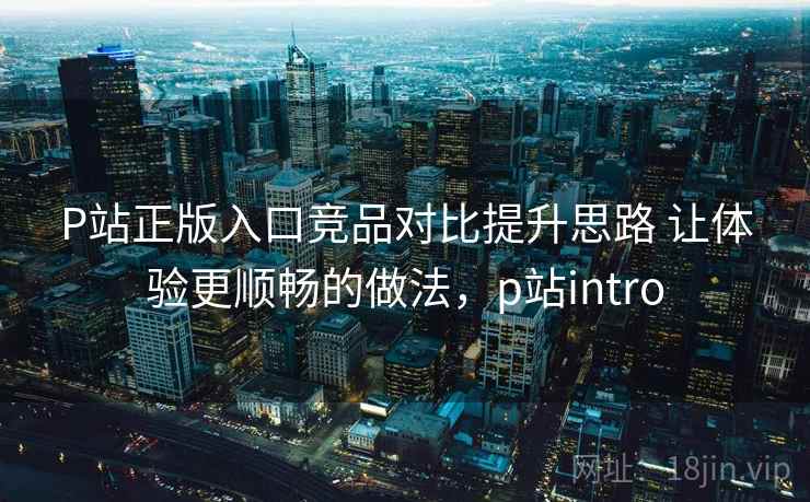 P站正版入口竞品对比提升思路 让体验更顺畅的做法，p站intro