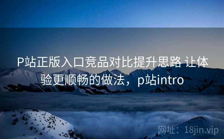 P站正版入口竞品对比提升思路 让体验更顺畅的做法,p站intro P站正版入口竞品对比提升思路 让体验更顺畅的做法,p站intro