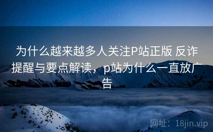 为什么越来越多人关注P站正版 反诈提醒与要点解读，p站为什么一直放广告