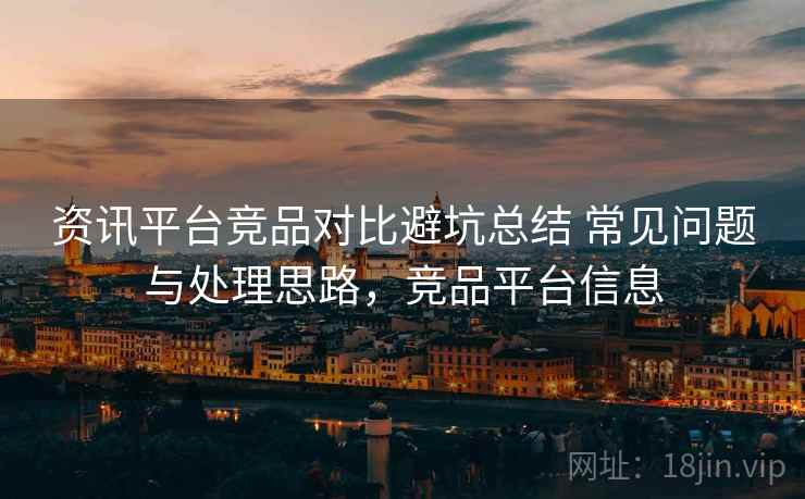 资讯平台竞品对比避坑总结 常见问题与处理思路，竞品平台信息