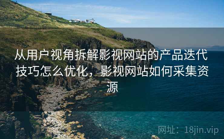 从用户视角拆解影视网站的产品迭代 技巧怎么优化，影视网站如何采集资源