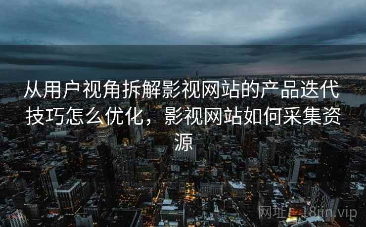 从用户视角拆解影视网站的产品迭代 技巧怎么优化，影视网站如何采集资源