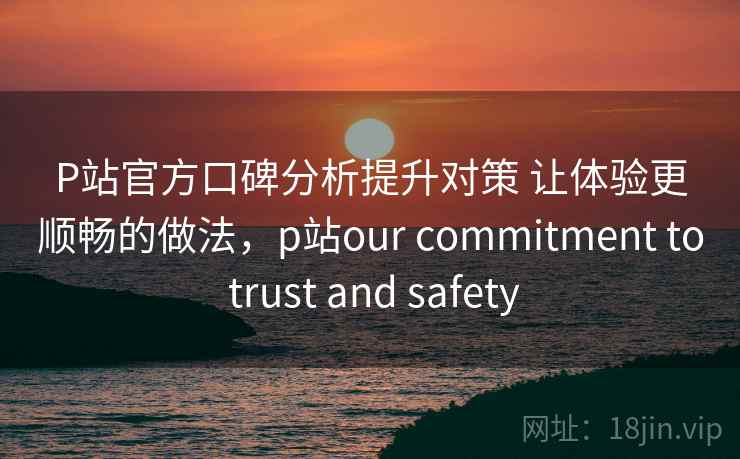 P站官方口碑分析提升对策 让体验更顺畅的做法，p站our commitment to trust and safety