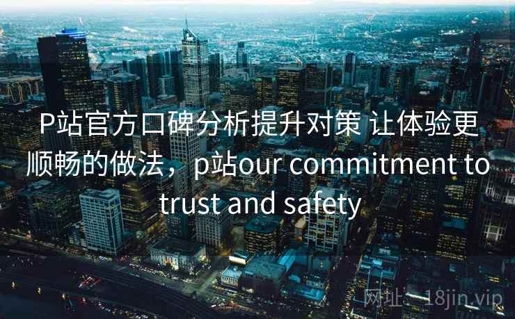 P站官方口碑分析提升对策 让体验更顺畅的做法，p站our commitment to trust and safety