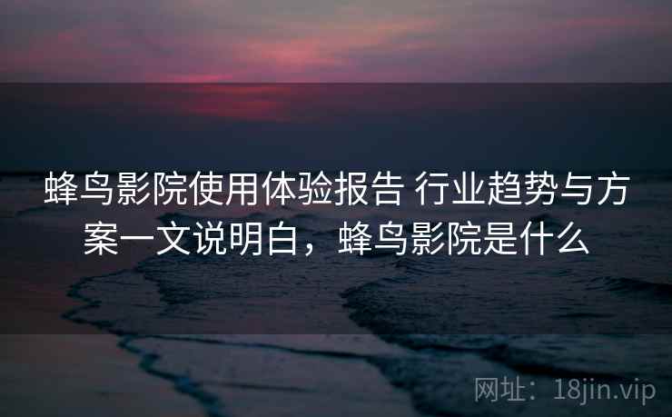 蜂鸟影院使用体验报告 行业趋势与方案一文说明白，蜂鸟影院是什么