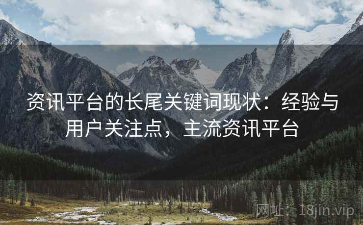 资讯平台的长尾关键词现状:经验与用户关注点,主流资讯平台 资讯平台的长尾关键词现状:经验与用户关注点,主流资讯平台