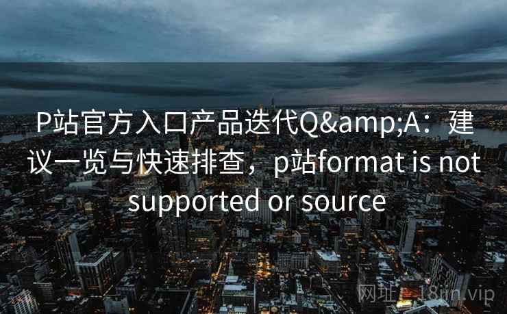 P站官方入口产品迭代Q&A：建议一览与快速排查，p站format is not supported or source