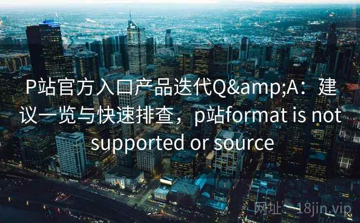 P站官方入口产品迭代Q&A：建议一览与快速排查，p站format is not supported or source