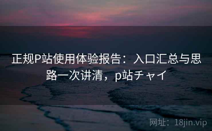 正规P站使用体验报告：入口汇总与思路一次讲清，p站チャイ