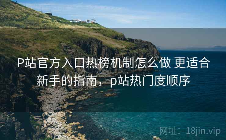 P站官方入口热榜机制怎么做 更适合新手的指南，p站热门度顺序