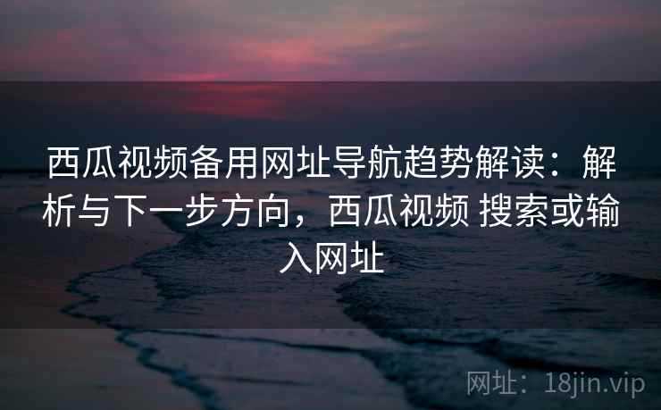 西瓜视频备用网址导航趋势解读：解析与下一步方向，西瓜视频 搜索或输入网址
