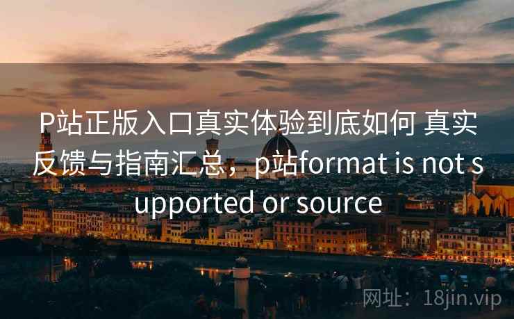 P站正版入口真实体验到底如何 真实反馈与指南汇总，p站format is not supported or source