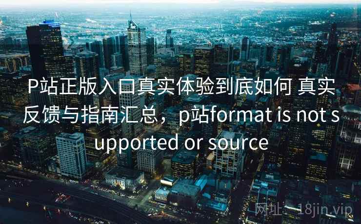 P站正版入口真实体验到底如何 真实反馈与指南汇总,p站format is not supported or source P站正版入口真实体验到底如何 真实反馈与指南汇总,p站format is not supported or source