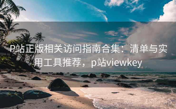 P站正版相关访问指南合集：清单与实用工具推荐，p站viewkey